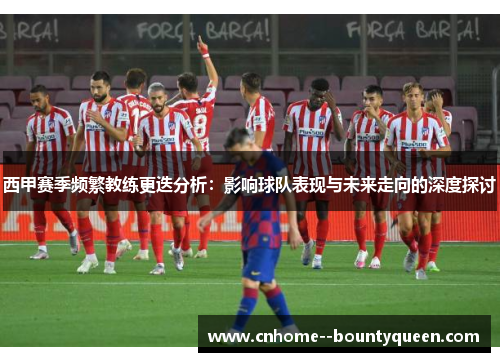 西甲赛季频繁教练更迭分析：影响球队表现与未来走向的深度探讨