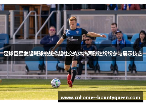 足球巨星发起踢球挑战掀起社交媒体热潮球迷纷纷参与展示技艺