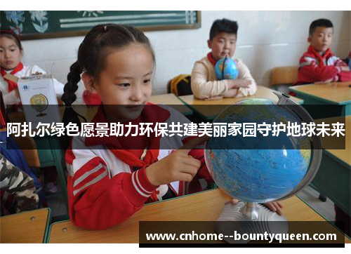 阿扎尔绿色愿景助力环保共建美丽家园守护地球未来 阿扎尔绿色愿景助力环保共建美丽家园守护地球未来