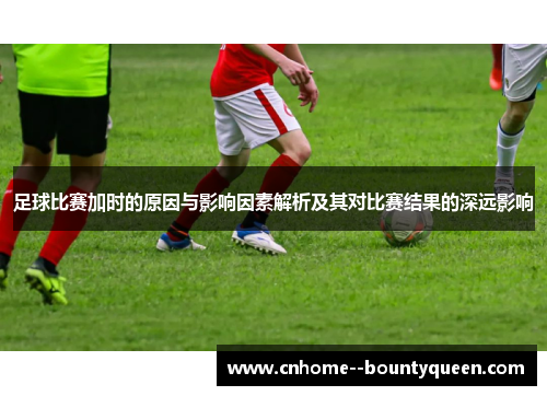 足球比赛加时的原因与影响因素解析及其对比赛结果的深远影响
