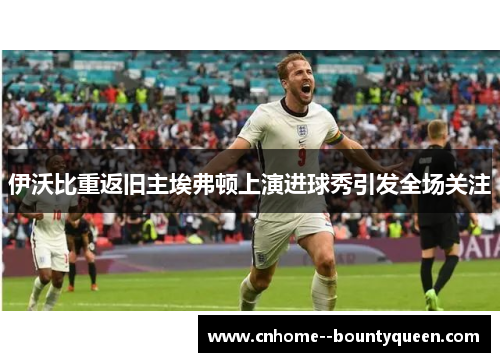 伊沃比重返旧主埃弗顿上演进球秀引发全场关注