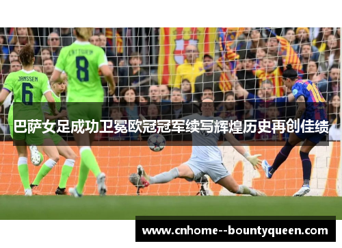 巴萨女足成功卫冕欧冠冠军续写辉煌历史再创佳绩