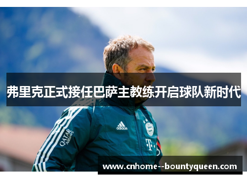 弗里克正式接任巴萨主教练开启球队新时代 弗里克正式接任巴萨主教练开启球队新时代