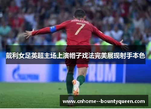 戴利女足英超主场上演帽子戏法完美展现射手本色